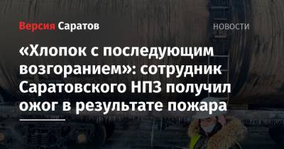 «Хлопок с последующим возгоранием»: сотрудник Саратовского НПЗ получил ожог в результате пожара - nversia.ru - Саратовская обл. - Саратов