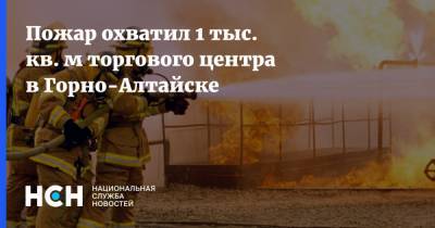 Пожар охватил 1 тыс. кв. м торгового центра в Горно-Алтайске - nsn.fm - респ. Алтай - Горно-Алтайск