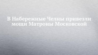 В Набережные Челны привезли мощи Матроны Московской - chelny-izvest.ru - Москва - Набережные Челны - Русь