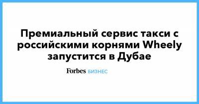 Премиальный сервис такси c российскими корнями Wheely запустится в Дубае - forbes.ru - Москва - США - Пермский край