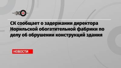 Владимир Потанин - СК сообщает о задержании директора Норильской обогатительной фабрики по делу об обрушении конструкций здания - echo.msk.ru