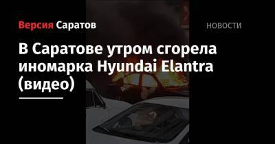 В Саратове утром сгорела иномарка Hyundai Elantra (видео) - nversia.ru - Саратов