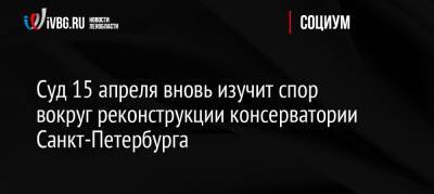 Суд 15 апреля вновь изучит спор вокруг реконструкции консерватории Санкт-Петербурга - ivbg.ru - Россия - Ленинградская обл. - Санкт-Петербург