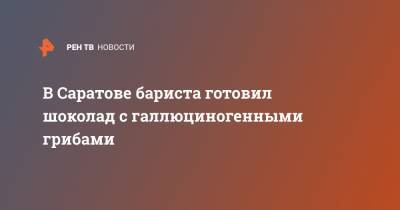 В Саратове бариста готовил шоколад с галлюциногенными грибами - ren.tv - Саратов