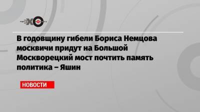 Илья Яшин - Борис Немцов - В годовщину гибели Бориса Немцова москвичи придут на Большой Москворецкий мост почтить память политика – Яшин - echo.msk.ru - Москва