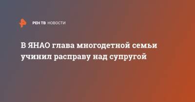 В ЯНАО глава многодетной семьи учинил расправу над супругой - ren.tv - Ноябрьск - окр. Янао