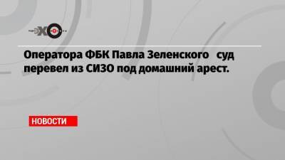 Иван Жданов - Павел Зеленский - Ирина Славина - Оператора ФБК Павла Зеленского суд перевел из СИЗО под домашний арест. - echo.msk.ru