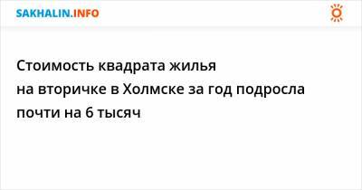 Стоимость квадрата жилья на вторичке в Холмске за год подросла почти на 6 тысяч - sakhalin.info - Холмск
