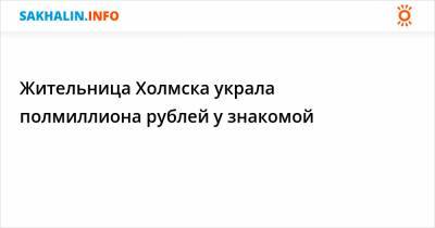 Жительница Холмска украла полмиллиона рублей у знакомой - sakhalin.info - Холмск