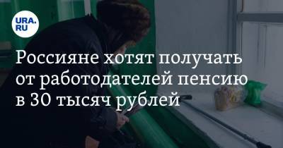 Россияне хотят получать от работодателей пенсию в 30 тысяч рублей - ura.news