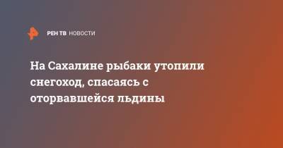 На Сахалине рыбаки утопили снегоход, спасаясь с оторвавшейся льдины - ren.tv - Сахалин