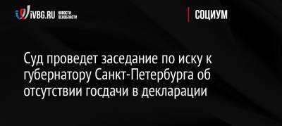 Александр Беглов - Суд проведет заседание по иску к губернатору Санкт-Петербурга об отсутствии госдачи в декларации - ivbg.ru - Россия - Санкт-Петербург