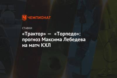 Максим Лебедев - «Трактор» — «Торпедо»: прогноз Максима Лебедева на матч КХЛ - championat.com
