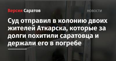 Суд отправил в колонию двоих жителей Аткарска, которые за долги похитили саратовца и держали его в погребе - nversia.ru - Саратовская обл. - Аткарск