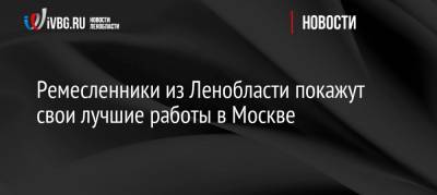 Ремесленники из Ленобласти покажут свои лучшие работы в Москве - ivbg.ru - Москва - Ленинградская обл.
