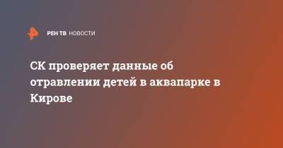 СК проверяет данные об отравлении детей в аквапарке в Кирове - ren.tv - Кировская обл.