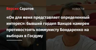 Николай Бондаренко - «Он для меня представляет определенный интерес»: бывший гордеп Ванцов намерен противостоять коммунисту Бондаренко на выборах в Госдуму - nversia.ru - Москва - Саратов