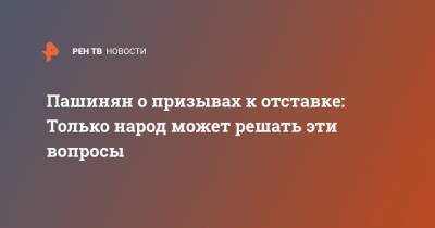 Никол Пашинян - Пашинян о призывах к отставке: Только народ может решать эти вопросы - ren.tv - Армения - Ереван