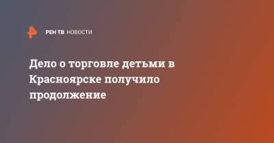 Дело о торговле детьми в Красноярске получило продолжение - ren.tv - Красноярск