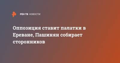 Никола Пашинян - Оппозиция ставит палатки в Ереване, Пашинян собирает сторонников - ren.tv - Ереван