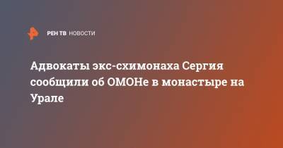 Сергий Схиигумен - Адвокаты экс-схимонаха Сергия сообщили об ОМОНе в монастыре на Урале - ren.tv - Москва