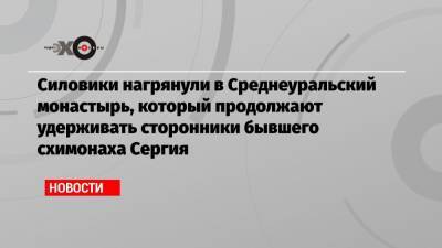Силовики нагрянули в Среднеуральский монастырь, который продолжают удерживать сторонники бывшего схимонаха Сергия - echo.msk.ru - Москва - Екатеринбург