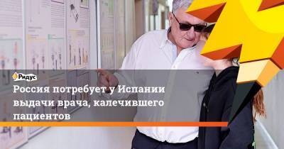 Россия потребует у Испании выдачи врача, калечившего пациентов - ridus.ru - Москва - Испания