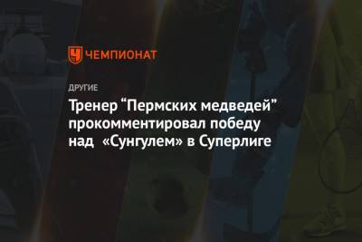 Сергей Киселев - Тренер «Пермских медведей» прокомментировал победу над «Сунгулем» в Суперлиге - championat.com - Челябинск - Астрахань