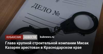 Глава крупной строительной компании Мисак Казарян арестован в Краснодарском крае - kubnews.ru - Краснодарский край - Краснодар - Геленджик - Строительство