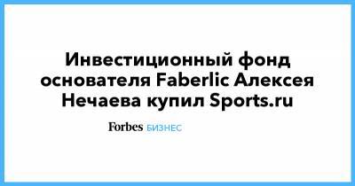 Алексей Нечаев - Инвестиционный фонд основателя Faberlic Алексея Нечаева купил Sports.ru - forbes.ru