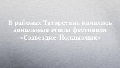 В районах Татарстана начались зональные этапы фестиваля «Созвездие-Йолдызлык» - chelny-izvest.ru - республика Татарский