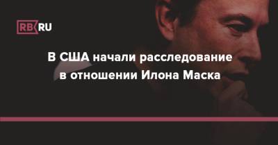 Илон Маск - Илон Маск - В США начали расследование в отношении Илона Маска - rb.ru - США