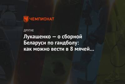 Александр Лукашенко - Лукашенко — о сборной Беларуси по гандболу: как можно вести в 8 мячей и потом обвалиться? - championat.com - Египет - Дания