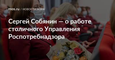 Сергей Собянин - Сергей Собянин — о работе столичного Управления Роспотребнадзора - mos.ru - Москва