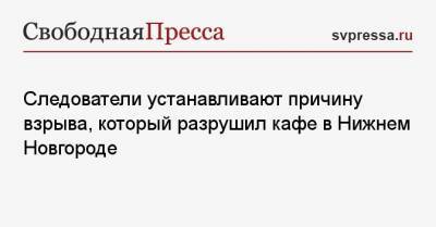 Следователи устанавливают причину взрыва, который разрушил кафе в Нижнем Новгороде - svpressa.ru - Оренбург - Нижний Новгород