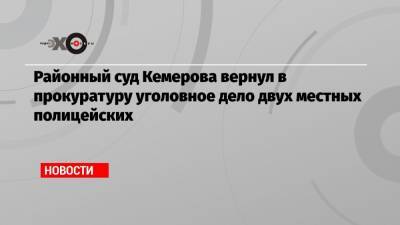 Районный суд Кемерова вернул в прокуратуру уголовное дело двух местных полицейских - echo.msk.ru - Кемеров