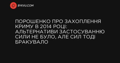 Порошенко про захоплення Криму в 2014 році: Альтернативи застосуванню сили не було, але сил тоді бракувало - bykvu.com - місто Москва