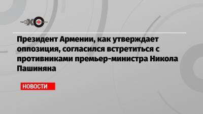 Армен Саркисян - Никола Пашинян - Президент Армении, как утверждает оппозиция, согласился встретиться с противниками премьер-министра Никола Пашиняна - echo.msk.ru - Москва - Ереван