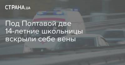 Под Полтавой две 14-летние школьницы вскрыли себе вены - strana.ua - Киев - Полтава - Новости