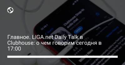 Борис Давиденко - Главное. LIGA.net Daily Talk в Clubhouse: о чем говорим сегодня в 17:00 - liga.net - Украина