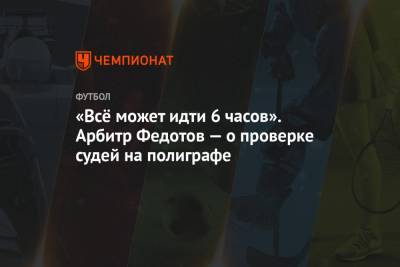 Игорь Федотов - «Всё может идти 6 часов». Арбитр Федотов — о проверке судей на полиграфе - championat.com - Сочи - Уфа