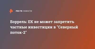 Жозеп Боррель - Боррель: ЕК не может запретить частные инвестиции в "Северный поток-2" - ren.tv