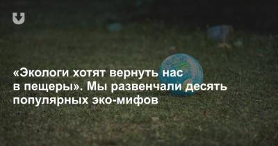 «Экологи хотят вернуть нас в пещеры». Мы развенчали десять популярных эко-мифов - news.tut.by