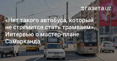 «Нет такого автобуса, который не стремится стать трамваем». Интервью о мастер-плане Самарканда - gazeta.uz - Узбекистан - Ташкент