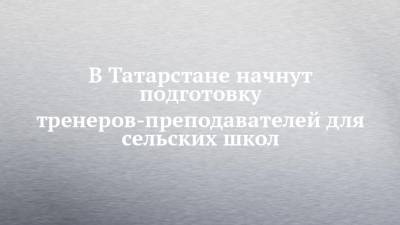 Рафис Бурганов - В Татарстане начнут подготовку тренеров-преподавателей для сельских школ - chelny-izvest.ru - респ. Татарстан