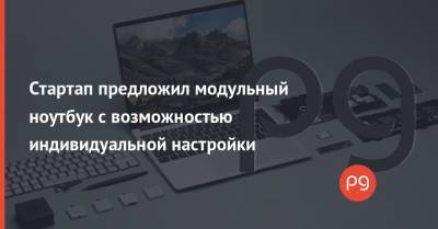 Стартап предложил модульный ноутбук с возможностью индивидуальной настройки - thepage.ua - Сан-Франциско