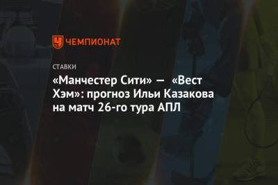Илья Казаков - «Манчестер Сити» — «Вест Хэм»: прогноз Ильи Казакова на матч 26-го тура АПЛ - championat.com