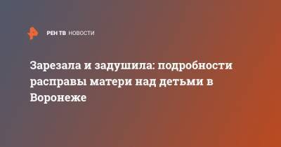 Зарезала и задушила: подробности расправы матери над детьми в Воронеже - ren.tv - Воронеж