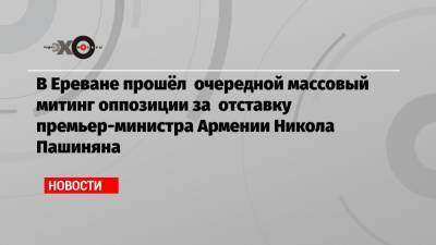 Армен Саркисян - Никола Пашинян - В Ереване прошёл очередной массовый митинг оппозиции за отставку премьер-министра Армении Никола Пашиняна - echo.msk.ru - Ереван