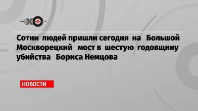 Борис Немцов - Сотни людей пришли сегодня на Большой Москворецкий мост в шестую годовщину убийства Бориса Немцова - echo.msk.ru - Москва - Англия - Латвия